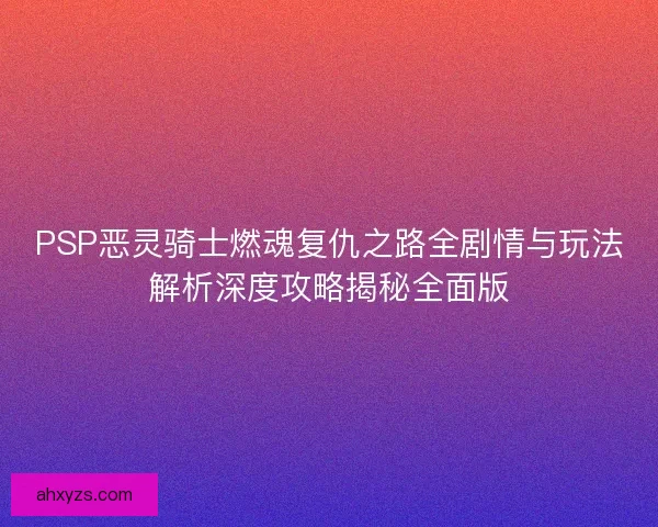 PSP恶灵骑士燃魂复仇之路全剧情与玩法解析深度攻略揭秘全面版