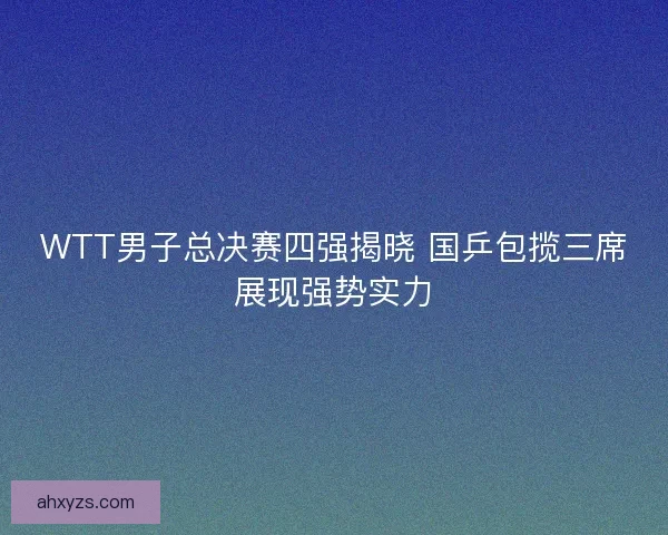 WTT男子总决赛四强揭晓 国乒包揽三席展现强势实力