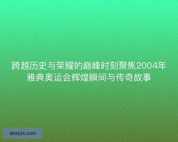 跨越历史与荣耀的巅峰时刻聚焦2004年雅典奥运会辉煌瞬间与传奇故事