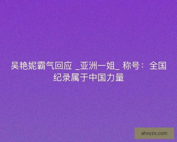 吴艳妮霸气回应 _亚洲一姐_ 称号：全国纪录属于中国力量