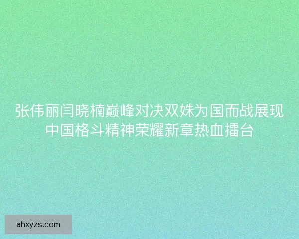 张伟丽闫晓楠巅峰对决双姝为国而战展现中国格斗精神荣耀新章热血擂台