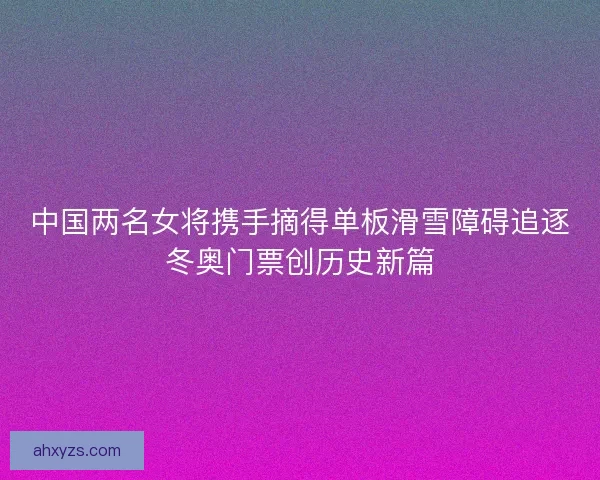 中国两名女将携手摘得单板滑雪障碍追逐冬奥门票创历史新篇