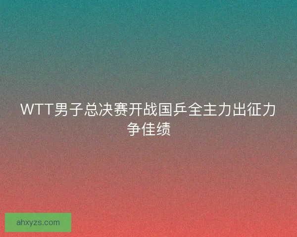 WTT男子总决赛开战国乒全主力出征力争佳绩