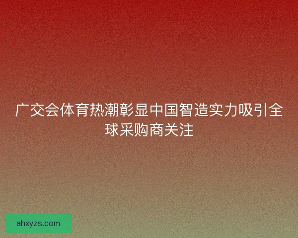 广交会体育热潮彰显中国智造实力吸引全球采购商关注