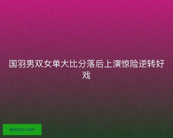 国羽男双女单大比分落后上演惊险逆转好戏