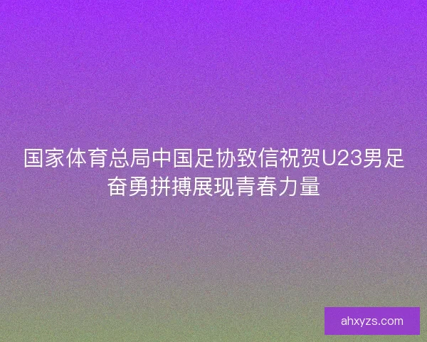 国家体育总局中国足协致信祝贺U23男足奋勇拼搏展现青春力量