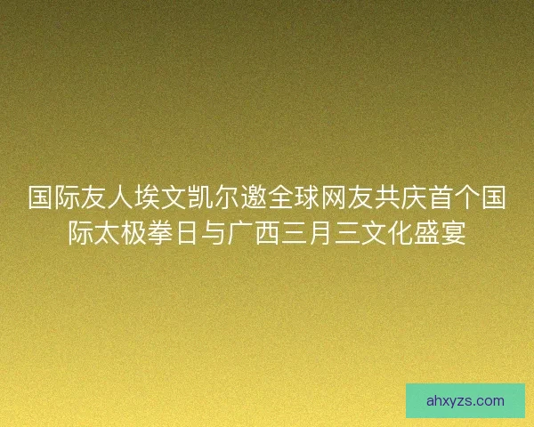 国际友人埃文凯尔邀全球网友共庆首个国际太极拳日与广西三月三文化盛宴