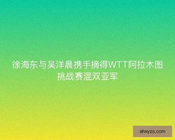 徐海东与吴洋晨携手摘得WTT阿拉木图挑战赛混双亚军
